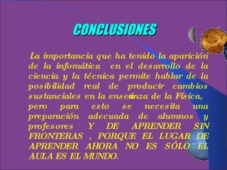 CONCLUSIONES La importancia que ha tenido la aparición de la infomática  en el desarrollo de la ciencia y la técnica permite hablar de la posibilidad real de producir cambios sustanciales en la enseñanza de la Física, pero para esto se necesita una preparación adecuada de alumnos y profesores Y DE APRENDER SIN FRONTERAS , PORQUE EL LUGAR DE APRENDER AHORA NO ES SÓLO EL AULA ES EL MUNDO. 