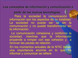 Los conceptos de información y comunicación a partir de las nuevas tecnologías.   Para la sociedad la comunicación e información son los aspectos de su totalidad. La sociedad no puede ser tal sin la comunicación y no puede transformarse sin la información. La comunicación cohesiona y conforma la sociedad, mientras que la información propende a romper con esa cohesión y  a renovar las pautas de relación. En los momentos actuales de la NTIC tienen una importancia enorme en lo que ha informar y comunicar se refiere. 