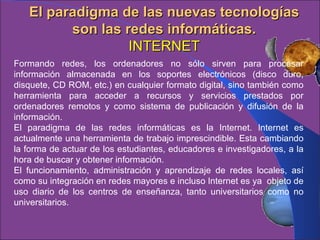 El paradigma de las nuevas tecnologías son las redes informáticas. INTERNET Formando redes, los ordenadores no sólo sirven para procesar información almacenada en los soportes electrónicos (disco duro, disquete, CD ROM, etc.) en cualquier formato digital, sino también como herramienta para acceder a recursos y servicios prestados por ordenadores remotos y como sistema de publicación y difusión de la información.  El paradigma de las redes informáticas es la Internet.  Internet es actualmente una herramienta de trabajo imprescindible. Esta cambiando la forma de actuar de los estudiantes, educadores e investigadores, a la hora de buscar y obtener información. El funcionamiento, administración y aprendizaje de redes locales, así como su integración en redes mayores e incluso Internet es ya  objeto de uso diario de los centros de enseñanza, tanto universitarios como no universitarios.   