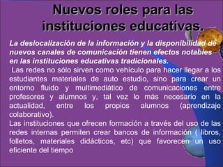 Nuevos roles para las instituciones educativas. La deslocalización de la información y la disponibilidad de nuevos canales de comunicación tienen efectos notables en las instituciones educativas tradicionales. Las redes no sólo sirven como vehículo para hacer llegar a los estudiantes materiales de auto estudio, sino para crear un entorno fluido y multimediático de comunicaciones entre profesores y alumnos y, tal vez lo más necesario en la actualidad, entre los propios alumnos (aprendizaje colaborativo).  Las instituciones que ofrecen formación a través del uso de las redes internas permiten crear bancos de información ( libros, folletos, materiales didácticos, etc) que favorecen un uso eficiente del tiempo  