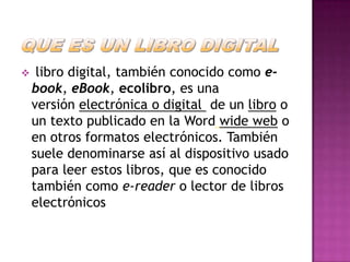     libro digital, también conocido como e-
    book, eBook, ecolibro, es una
    versión electrónica o digital de un libro o
    un texto publicado en la Word wide web o
    en otros formatos electrónicos. También
    suele denominarse así al dispositivo usado
    para leer estos libros, que es conocido
    también como e-reader o lector de libros
    electrónicos
 