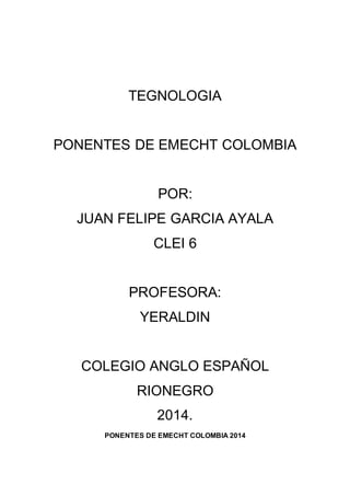 TEGNOLOGIA 
PONENTES DE EMECHT COLOMBIA 
POR: 
JUAN FELIPE GARCIA AYALA 
CLEI 6 
PROFESORA: 
YERALDIN 
COLEGIO ANGLO ESPAÑOL 
RIONEGRO 
2014. 
PONENTES DE EMECHT COLOMBIA 2014 
 