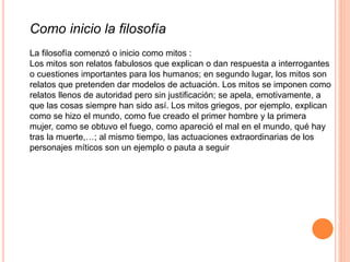 Como inicio la filosofía
La filosofía comenzó o inicio como mitos :
Los mitos son relatos fabulosos que explican o dan respuesta a interrogantes
o cuestiones importantes para los humanos; en segundo lugar, los mitos son
relatos que pretenden dar modelos de actuación. Los mitos se imponen como
relatos llenos de autoridad pero sin justificación; se apela, emotivamente, a
que las cosas siempre han sido así. Los mitos griegos, por ejemplo, explican
como se hizo el mundo, como fue creado el primer hombre y la primera
mujer, como se obtuvo el fuego, como apareció el mal en el mundo, qué hay
tras la muerte,…; al mismo tiempo, las actuaciones extraordinarias de los
personajes míticos son un ejemplo o pauta a seguir
 