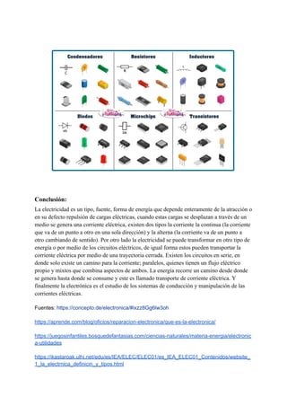 Conclusión:
La electricidad es un tipo, fuente, forma de energía que depende enteramente de la atracción o
en su defecto repulsión de cargas eléctricas, cuando estas cargas se desplazan a través de un
medio se genera una corriente eléctrica, existen dos tipos la corriente la continua (la corriente
que va de un punto a otro en una sola dirección) y la alterna (la corriente va de un punto a
otro cambiando de sentido). Por otro lado la electricidad se puede transformar en otro tipo de
energía o por medio de los circuitos eléctricos, de igual forma estos pueden transportar la
corriente eléctrica por medio de una trayectoria cerrada. Existen los circuitos en serie, en
donde solo existe un camino para la corriente; paralelos, quienes tienen un flujo eléctrico
propio y mixtos que combina aspectos de ambos. La energía recorre un camino desde donde
se genera hasta donde se consume y este es llamado transporte de corriente eléctrica. Y
finalmente la electrónica es el estudio de los sistemas de conducción y manipulación de las
corrientes eléctricas.
Fuentes: https://concepto.de/electronica/#ixzz8Gg6lw3oh
https://aprende.com/blog/oficios/reparacion-electronica/que-es-la-electronica/
https://juegosinfantiles.bosquedefantasias.com/ciencias-naturales/materia-energia/electronic
a-utilidades
https://ikastaroak.ulhi.net/edu/es/IEA/ELEC/ELEC01/es_IEA_ELEC01_Contenidos/website_
1_la_electrnica_definicin_y_tipos.html
 
