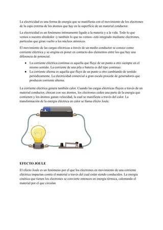 La electricidad es una forma de energía que se manifiesta con el movimiento de los electrones
de la capa externa de los átomos que hay en la superficie de un material conductor.
La electricidad es un fenómeno íntimamente ligado a la materia y a la vida. Todo lo que
vemos a nuestro alrededor -y también lo que no vemos- está integrado mediante electrones,
partículas que giran vuelto a los núcleos atómicos.
El movimiento de las cargas eléctricas a través de un medio conductor se conoce como
corriente eléctrica y se origina en poner en contacto dos elementos entre los que hay una
diferencia de potencial.
● La corriente eléctrica continua es aquella que fluye de un punto a otro siempre en el
mismo sentido. La corriente de una pila o batería es del tipo continuo.
● La corriente alterna es aquella que fluye de un punto a otro cambiando de sentido
periódicamente. La electricidad comercial a gran escala procede de generadores que
producen corriente alterna.
La corriente eléctrica genera también calor. Cuando las cargas eléctricas fluyen a través de un
material conductor, chocan con sus átomos, los electrones ceden una parte de la energía que
contienen y los átomos ganan velocidad, la cual se manifiesta a través del calor. La
transformación de la energía eléctrica en calor se llama efecto Joule.
EFECTO JOULE
El efecto Joule es un fenómeno por el que los electrones en movimiento de una corriente
eléctrica impactan contra el material a través del cual están siendo conducidos. La energía
cinética que tienen los electrones se convierte entonces en energía térmica, calentando el
material por el que circulan
 