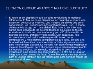 EL RATON CUMPLIO 40 AÑOS Y NO TIENE SUSTITUTO El ratón es un dispositivo que sin duda revoluciono la industria informática. El Mouse es un dispositivo tan natural que parece una extensión de nosotros mismos. Una muestra de ello es que en un corto tiempo, los usuarios nos acostumbramos a su uso. La mano del usuario la acoge con naturalidad. Este invento sencillo, que surgió en la década de los setenta facilita la ejecución de tareas. Además el éxito de las computadoras y permitió el desarrollo de grandes diseños, gráficos y video digital. Con seguridad, nos acostumbramos a los dispositivos que utilizamos con la computadora y no le damos la importancia que tiene. En este año, la industria informática ha emprendido también algunas acciones para mejorar este aparato. La mayoría han sido intentos estéticos o mejoras tecnológicas, pero el concepto sigue prácticamente intacto. La tecnología óptica, por ejemplo, incrementa la precisión. Los avances en este sentido son sorprendentes. El otro día vi un ratón integrado a una cámara de fotos. Que el Mouse es muy importante para el usuario también son las manos pero para ser mas rápido las cosas es el Mouse.  