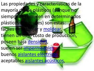 Las propiedades y características de la
mayoría de los plásticos (aunque no
siempre se cumplen en determinados
plásticos especiales) son estas:
fáciles de trabajar y moldear,
tienen un bajo costo de producción,
poseen baja densidad,
suelen ser impermeables,
buenos aislantes eléctricos,
aceptables aislantes acústicos,
 