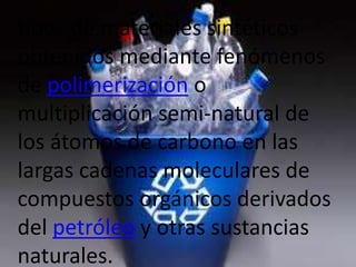 tipos de materiales sintéticos
obtenidos mediante fenómenos
de polimerización o
multiplicación semi-natural de
los átomos de carbono en las
largas cadenas moleculares de
compuestos orgánicos derivados
del petróleo y otras sustancias
naturales.
 