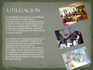  La tecnología educativa es el resultado
de las prácticas de diferentes
concepciones y teorías educativas para
la resolución de un amplio espectro de
problemas y situaciones referidos a la
enseñanza y el aprendizaje, apoyadas
en las TICs (tecnologías de información
y comunicación).
 Se entiende por tecnología educativa al
acercamiento científico basado en la
teoría de sistemas que proporciona al
educador las herramientas de
planificación y desarrollo, así como la
tecnología, busca mejorar los procesos
de enseñanza y de aprendizaje a través
del logro de los objetivos educativos y
buscando la efectividad y el significado
del aprendizaje.
 