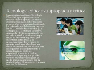  La conceptualización de Tecnología
Educativa, que se presenta antes,
muchas veces es aplicada de modo
descontextualizado, sobre todo ello
ocurre en las propuestas educativas de
los países del sur del mundo, hoy con
las TIC. Desde la década de los 90 el
concepto de «Tecnología Educativa
Apropiada y Crítica», rescatando por
un lado, todos los movimientos que
nacen en los 80 en Inglaterra que
incorporan estas líneas y, la
revalorización de los recursos no
convencionales para la educación,
desde los artesanales, cotidianos, que
no requieren alto equipamiento o
infraestructura, hasta los
electronificados más actuales y
sofisticados, que hoy son ya más
baratos, muchos se consiguen de
modo gratuito en Internet, con la
posibilidad del Open source, o sea con
muchas facilidades.1
 