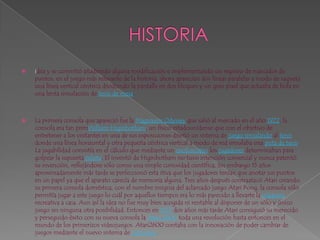 HISTORIAidea y se convirtió añadiendo alguna modificación e implementando un registro de marcador de puntos, en el juego más relevante de la historia, ahora aparecían dos líneas paralelas a modo de raqueta una línea vertical céntrica dividiendo la pantalla en dos bloques y un gran pixel que actuaba de bola en una lenta simulación de tenis de mesa.La primera consola que apareció fue la MagnavoxOdyssey que salió al mercado en el año 1972, la consola era tan primWilliamHiginbotham, un físico estadounidense que con el objetivo de entretener a los visitantes en una de sus exposiciones diseñó un sistema de juego simulando al tenis donde una línea horizontal y otra pequeña céntrica vertical a modo de red simulaba una pista de tenis. La jugabilidad consistía en el cálculo que mediante un osciloscopio los jugadores determinaban para golpear la supuesta pelota, El inventó de Higinbotham no tuvo intención comercial y nunca patentó su invención, reflejándose sólo como una simple curiosidad científica, Sin embargo 15 años aproximadamente más tarde se perfeccionó esta itivaque los jugadores tenían que anotar sus puntos en un papel ya que el aparato carecía de memoria alguna. Tres años después contraatacó Atari creando su primera consola doméstica, con el nombre insignia del aclamado juego AtariPong, la consola sólo permitía jugar a este juego lo cuál por aquellos tiempos era lo más parecido a llevarte la máquina recreativa a casa. Aun así la idea no fue muy bien acogida ni rentable al disponer de un sólo y único juego sin ninguna otra posibilidad. Entonces en 1977 dos años más tarde Atari consiguió su merecido y perseguido éxito con su nueva consola la Atari 2600 toda una revolución hasta entonces en el mundo de los primerizos videojuegos. Atari2600 contaba con la innovación de poder cambiar de juegos mediante el nuevo sistema de cartuchos. 