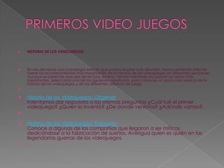 PRIMEROS VIDEO JUEGOSHISTORIA DE LOS VIDEOJUEGOSEn vez de hacer una cronología estricta que podría resultar más aburrida, hemos preferido intentar narrar los acontecimientos más importantes de la historia de los videojuegos en diferentes secciones. Aunque se pretende que sea de lectura amena, hemos intentado incorporar los datos más importantes. Selecciona uno de los siguientes apartados, para conocer un poco más acerca de la historia de los videojuegos y de los diferentes sistemas de juego:      Historia de los Videojuegos: OrigenesIntentamos dar respuesta a las eternas preguntas ¿Cuál fué el primer videojuego? ¿Quién lo inventó? ¿De donde venimos? ¿Adónde vamos?.      Historia de los Videojuegos: EmpresasConoce a algunas de las compañías que llegaron a ser míticas dedicándose a la fabricación de sueños. Averigua quien es quién en las legendarias guerras de los videojuegos. 