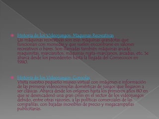 Historia de los Videojuegos: Maquinas RecreativasLas máquinas recreativas son esas máquinas grandotas que funcionan con monedas y que suelen encontrarse en salones recreativos o bares. Son llamadas también máquinas arcade, maquinitas, marcianitos, máquinas mata-marcianos, arcadias, etc. Se abarca desde los precedentes hasta la llegada del Comecocos en 1980.      Historia de los Videojuegos: ConsolasVisita nuestro pequeño museo virtual con imágenes e información de las primeras videoconsolas domésticas de juegos que llegaron a ser clásicas. Abarca desde los orígenes hasta los primeros años 80 en que se desencadenó una gran crisis en el sector de los videojuegos debido, entre otras razones, a las políticas comerciales de las compañías, con bajadas increibles de precio y megacampañas publicitarias. 