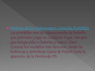     Historia de los Videojuegos: Consolas PortátilesLas portátiles son las videoconsolas de bolsillo que permiten jugar en cualquier lugar, siempre que tengas pilas o baterías a mano, claro. Conoce los modelos más famosos, desde las históricas y primitivas Game & Watch hasta la aparición de la Nintendo DS