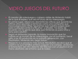 VIDEO JUEGOS DEL FUTUROEl creador de videojuegos y cabeza visible de Nintendo habló de lo que él espera que sea el futuro de los videojuegos. En primer lugar, Miyamoto desmintió las críticas que durante los últimos años apuntan a Nintendo como una compañía que hace juegos para niños. "Queremos que nuestros juegos sean para cualquiera entre 5 y 95 años", y añadió, "no estoy de acuerdo con la gente que dice que Nintendo es para niños y Sony para adultos". Según el disñeador japonés, la mayor innovación que ha habido en el mundo de los videojuegos, por el momento, fue el salto a las 3D producido en la pasada generación, con PlayStation, Nintendo 64 y Sega Saturn. Respecto a su proyecto más actual, Revolution, recalcó que el objetivo es que famillias enteras jueguen a la consola, olvidando el estereotipo del niño delante del televisor con un joystick en la mano abstraido del entorno que le rodea. 