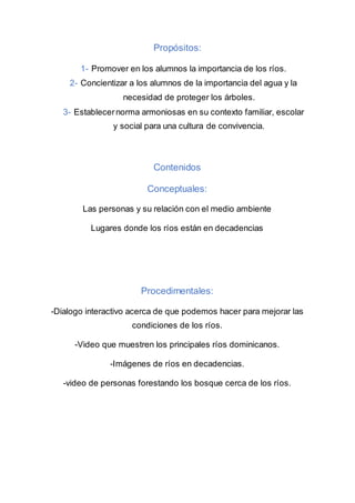 Propósitos:
1- Promover en los alumnos la importancia de los ríos.
2- Concientizar a los alumnos de la importancia del agua y la
necesidad de proteger los árboles.
3- Establecernorma armoniosas en su contexto familiar, escolar
y social para una cultura de convivencia.
Contenidos
Conceptuales:
Las personas y su relación con el medio ambiente
Lugares donde los ríos están en decadencias
Procedimentales:
-Dialogo interactivo acerca de que podemos hacer para mejorar las
condiciones de los ríos.
-Video que muestren los principales ríos dominicanos.
-Imágenes de ríos en decadencias.
-video de personas forestando los bosque cerca de los ríos.
 