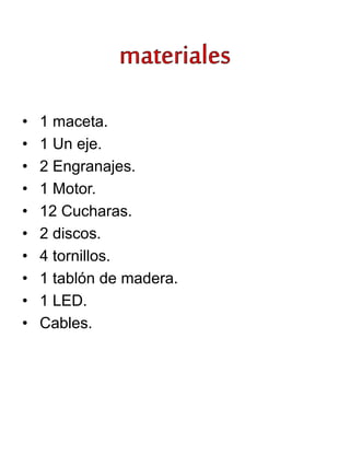• 1 maceta.
• 1 Un eje.
• 2 Engranajes.
• 1 Motor.
• 12 Cucharas.
• 2 discos.
• 4 tornillos.
• 1 tablón de madera.
• 1 LED.
• Cables.
 