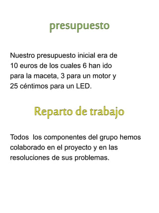 Nuestro presupuesto inicial era de
10 euros de los cuales 6 han ido
para la maceta, 3 para un motor y
25 céntimos para un LED.
Todos los componentes del grupo hemos
colaborado en el proyecto y en las
resoluciones de sus problemas.
 