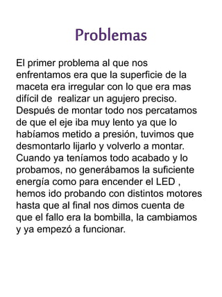 El primer problema al que nos
enfrentamos era que la superficie de la
maceta era irregular con lo que era mas
difícil de realizar un agujero preciso.
Después de montar todo nos percatamos
de que el eje iba muy lento ya que lo
habíamos metido a presión, tuvimos que
desmontarlo lijarlo y volverlo a montar.
Cuando ya teníamos todo acabado y lo
probamos, no generábamos la suficiente
energía como para encender el LED ,
hemos ido probando con distintos motores
hasta que al final nos dimos cuenta de
que el fallo era la bombilla, la cambiamos
y ya empezó a funcionar.
 
