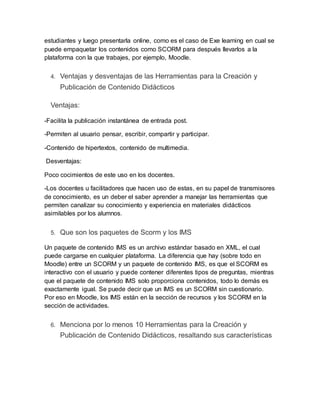 estudiantes y luego presentarla online, como es el caso de Exe learning en cual se
puede empaquetar los contenidos como SCORM para después llevarlos a la
plataforma con la que trabajes, por ejemplo, Moodle.
4. Ventajas y desventajas de las Herramientas para la Creación y
Publicación de Contenido Didácticos
Ventajas:
-Facilita la publicación instantánea de entrada post.
-Permiten al usuario pensar, escribir, compartir y participar.
-Contenido de hipertextos, contenido de multimedia.
Desventajas:
Poco cocimientos de este uso en los docentes.
-Los docentes u facilitadores que hacen uso de estas, en su papel de transmisores
de conocimiento, es un deber el saber aprender a manejar las herramientas que
permiten canalizar su conocimiento y experiencia en materiales didácticos
asimilables por los alumnos.
5. Que son los paquetes de Scorm y los IMS
Un paquete de contenido IMS es un archivo estándar basado en XML, el cual
puede cargarse en cualquier plataforma. La diferencia que hay (sobre todo en
Moodle) entre un SCORM y un paquete de contenido IMS, es que el SCORM es
interactivo con el usuario y puede contener diferentes tipos de preguntas, mientras
que el paquete de contenido IMS solo proporciona contenidos, todo lo demás es
exactamente igual. Se puede decir que un IMS es un SCORM sin cuestionario.
Por eso en Moodle, los IMS están en la sección de recursos y los SCORM en la
sección de actividades.
6. Menciona por lo menos 10 Herramientas para la Creación y
Publicación de Contenido Didácticos, resaltando sus características
 