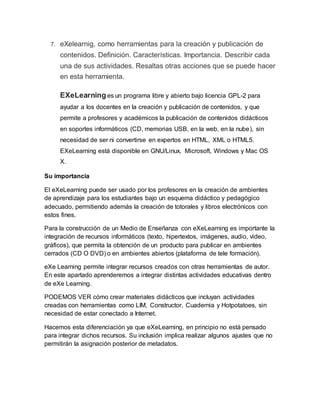7. eXelearnig, como herramientas para la creación y publicación de
contenidos. Definición. Características. Importancia. Describir cada
una de sus actividades. Resaltas otras acciones que se puede hacer
en esta herramienta.
EXeLearninges un programa libre y abierto bajo licencia GPL-2 para
ayudar a los docentes en la creación y publicación de contenidos, y que
permite a profesores y académicos la publicación de contenidos didácticos
en soportes informáticos (CD, memorias USB, en la web, en la nube), sin
necesidad de ser ni convertirse en expertos en HTML, XML o HTML5.
EXeLearning está disponible en GNU/Linux, Microsoft, Windows y Mac OS
X.
Su importancia
El eXeLearning puede ser usado por los profesores en la creación de ambientes
de aprendizaje para los estudiantes bajo un esquema didáctico y pedagógico
adecuado, permitiendo además la creación de totorales y libros electrónicos con
estos fines.
Para la construcción de un Medio de Enseñanza con eXeLearning es importante la
integración de recursos informáticos (texto, hipertextos, imágenes, audio, video,
gráficos), que permita la obtención de un producto para publicar en ambientes
cerrados (CD O DVD) o en ambientes abiertos (plataforma de tele formación).
eXe Learning permite integrar recursos creados con otras herramientas de autor.
En este apartado aprenderemos a integrar distintas actividades educativas dentro
de eXe Learning.
PODEMOS VER cómo crear materiales didácticos que incluyan actividades
creadas con herramientas como LIM, Constructor, Cuadernia y Hotpotatoes, sin
necesidad de estar conectado a Internet.
Hacemos esta diferenciación ya que eXeLearning, en principio no está pensado
para integrar dichos recursos. Su inclusión implica realizar algunos ajustes que no
permitirán la asignación posterior de metadatos.
 