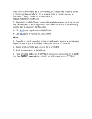 línea colocas el nombre de la universidad, en la segunda lineas le pones
el nombre de la asignatura y en la tercera línea el nombre suyo y la
matrícula. Y luego comienza a desarrollar el
trabajo, resaltando los títulos.
2.- Regístrate en SlideShare donde subirás el documento en línea, el que
has creado (pero si estás registrado sólo debes de entrar a SlideShare y
logiarte con tu usuario y contraseña)
3.- Clic aquí para registrarte en SlideShare.
4.- Clic aquí para al manual de SlideShare
Vídeo
5.- Cuando te registre puedes entrar normal con tu usuario y contraseña.
Sigue los pasos que te señala el vídeo para subir el documento
6.- Busca el documento que creaste de la unidad III.
7.- Subir el documento a SlideShare
8.- Para enviarlo debes de COPIAR el link que se encuentra en el botón
que dice SHARE (compartir), cópialo por este espacio con CTRL-V.
 