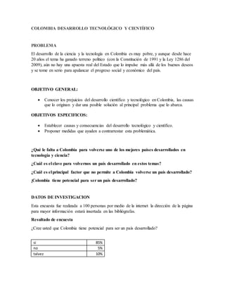 COLOMBIA DESARROLLO TECNOLÓGICO Y CIENTÍFICO
PROBLEMA
El desarrollo de la ciencia y la tecnología en Colombia es muy pobre, y aunque desde hace
20 años el tema ha ganado terreno político (con la Constitución de 1991 y la Ley 1286 del
2009), aún no hay una apuesta real del Estado que lo impulse más allá de los buenos deseos
y se tome en serio para apalancar el progreso social y económico del país.
OBJETIVO GENERAL:
 Conocer los prejuicios del desarrollo científico y tecnológico en Colombia, las causas
que lo originan y dar una posible solución al principal problema que lo abarca.
OBJETIVOS ESPECIFICOS:
 Establecer causas y consecuencias del desarrollo tecnológico y científico.
 Proponer medidas que ayuden a contrarrestar esta problemática.
¿Qué le falta a Colombia para volverse uno de los mejores países desarrollados en
tecnología y ciencia?
¿Cuál es el clave para volvernos un país desarrollado en estos temas?
¿Cuál es el principal factor que no permite a Colombia volverse un país desarrollado?
¡Colombia tiene potencial para ser un país desarrollado?
DATOS DE INVESTIGACION
Esta encuesta fue realizada a 100 personas por medio de la internet la dirección de la página
para mayor información estará insertada en las bibliógrafas.
Resultado de encuesta
¿Cree usted que Colombia tiene potencial para ser un país desarrollado?
si 85%
no 5%
talvez 10%
 