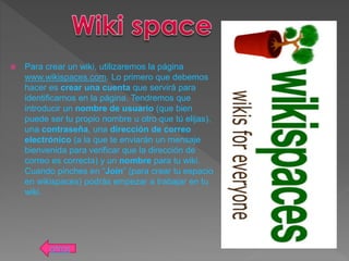  Para crear un wiki, utilizaremos la página
www.wikispaces.com. Lo primero que debemos
hacer es crear una cuenta que servirá para
identificarnos en la página. Tendremos que
introducir un nombre de usuario (que bien
puede ser tu propio nombre u otro que tú elijas),
una contraseña, una dirección de correo
electrónico (a la que te enviarán un mensaje
bienvenida para verificar que la dirección de
correo es correcta) y un nombre para tu wiki.
Cuando pinches en “Join” (para crear tu espacio
en wikispaces) podrás empezar a trabajar en tu
wiki.
atras
 