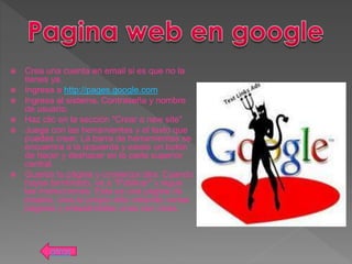  Crea una cuenta en email si es que no la
tienes ya.
 Ingresa a http://pages.google.com
 Ingresa al sistema. Contraseña y nombre
de usuario.
 Haz clic en la sección "Crear a new site"
 Juega con las herramientas y el texto que
puedes crear. La barra de herramientas se
encuentra a la izquierda y existe un botón
de hacer y deshacer en la parte superior
central.
 Guarda tu página y comienza otra. Cuando
hayas terminado, ve a "Publicar" y sigue
las instrucciones. Esta es una página de
prueba, crea tu propio sitio creando varias
páginas y enlazándolas unas con otras.
atras
 