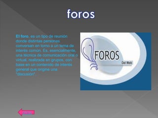 El foro, es un tipo de reunión
donde distintas personas
conversan en torno a un tema de
interés común. Es, esencialmente,
una técnica de comunicación oral o
virtual, realizada en grupos, con
base en un contenido de interés
general que origine una
"discusión".
atras
 