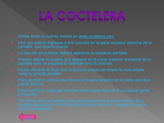 1. Debes tener tu cuenta creada en www.coctelera.com
2. Una vez creado ingresas a link ubicado en la parte superior derecha de tu
pantalla que dice tu cuenta
3. Le das clic en publicar deberá aparecer la siguiente pantalla
4. Puedes utilizar el cuadro que aparece en la parte superior izquierda de tu
pantalla este te ayudara a modificar todo tu articulo
5. Inicias dándole el titulo que tu quieras puede ser desde lo mas simple
hasta lo grande posible
6. Para escribir tu articulo das clic en el cuadro anterior en la parte que dice
nuevo articulo
7. Para modificar o agregar muchas otras cosas das clik en cualquier parte
del cuadro
8. Por ultimo una vez escrito para para publicar en la parte inferior de tu
pantalla aparecerá un link que dice publicar das clic y esperas a que lo
suba por completo
atras
 