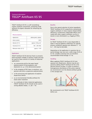 Evonik Operations GmbH І TEGO® Antifoam KS 95 І November 2017
TEGO® Antifoam KS 95 is a self-emulsifying
organic antifoam concentrate, containing small
amounts of organo-siloxanes for enhancing the
efficiency.
Physical properties
Appearance yellow/green, opaque
Active content 100 %
Density (25 °C) approx. 0.96 g/cm³
Viscosity (25 °C) 100 - 200 mPas
Refractive index (25 °C) approx. 1.470
Application
TEGO® Antifoam KS 95 destroys foam or prevents
foam formation reliably in aqueous media and may
be used for foam control in a variety of industrial
applications:
 as a processing aid for the water based
polymerization of thermoplastics and
elastomers (e. g. in the demonomerization)
 in the stripping of PVC latex in emulsion, sus-
pension and micro-suspension polymerization
 in the processing and application of polymer
dispersions/latices
 as an environmental-friendly antifoam for
waste water treatment
 in a multitude of other industrial applications
(TEGO® Antifoam KS 95 should not be used in
strong alkaline media, i. e. pH > 10)
Benefits
Due to the special selection of active ingredients
TEGO® Antifoam KS 95 outperforms conventional
organic antifoams in many respects (dispersibility,
efficiency). Furthermore undesirable effects asso-
ciated with other organic antifoams can be re-
duced or even eliminated (e. g. fogging of PVC).
Dosage
As TEGO® Antifoam KS 95 is easy dispersible in
water it may be applied as delivered. For specific
process conditions aqueous pre-dilutions (1 : 10
to 1 : 20) may be desirable.
Depending on the application in question the re-
quired dosage may vary over a wide range (0.05 to
0.5 %); suitable screening tests are therefore
recommended (initial dosage: 0.1 %).
Handling
When applying TEGO® Antifoam KS 95 from
aqueous pre-dispersions, dilution may be pre-
pared by adding TEGO® Antifoam KS 95 to the
desired amount of water. In order to achieve a
homogeneous distribution of the active material
we recommend to stir the diluted antifoam gently
in the storage tank.
We recommend to stir TEGO® Antifoam KS 95
before use.
Technical Information
TEGO® Antifoam KS 95
TEGO® Antifoam
 