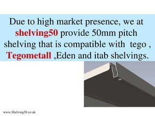 Due to high market presence, we at shelving50 provide 50mm pitch shelving that is compatible with tego , Tegometall ,Eden and itab shelvings. www.Shelving50.co.uk