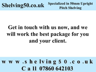 www.shelving50.co.uk Call 07860 642103 Shelving50.co.uk Get in touch with us now, and we will work the best package for you and your client. Specialized in 50mm Upright Pitch Shelving