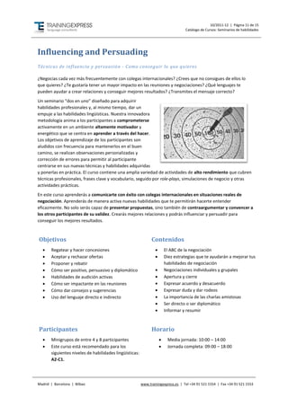 10/2011-12 | Página 11 de 15
                                                                                   Catálogo de Cursos: Seminarios de habilidades




Influencing and Persuading
Técnicas de influencia y persuasión - Como conseguir lo que quieres

¿Negocias cada vez más frecuentemente con colegas internacionales? ¿Crees que no consigues de ellos lo
que quieres? ¿Te gustaría tener un mayor impacto en las reuniones y negociaciones? ¿Qué lenguajes te
pueden ayudar a crear relaciones y conseguir mejores resultados? ¿Transmites el mensaje correcto?
Un seminario “dos en uno” diseñado para adquirir
habilidades profesionales y, al mismo tiempo, dar un
empuje a las habilidades lingüísticas. Nuestra innovadora
metodología anima a los participantes a comprometerse
activamente en un ambiente altamente motivador y
energético que se centra en aprender a través del hacer.
Los objetivos de aprendizaje de los participantes son
aludidos con frecuencia para mantenerlos en el buen
camino, se realizan observaciones personalizadas y
corrección de errores para permitir al participante
centrarse en sus nuevas técnicas y habilidades adquiridas
y ponerlas en práctica. El curso contiene una amplia variedad de actividades de alto rendimiento que cubren
técnicas profesionales, frases clave y vocabulario, seguido por role-plays, simulaciones de negocio y otras
actividades prácticas.
En este curso aprenderás a comunicarte con éxito con colegas internacionales en situaciones reales de
negociación. Aprenderás de manera activa nuevas habilidades que te permitirán hacerte entender
eficazmente. No solo serás capaz de presentar propuestas, sino también de contraargumentar y convencer a
los otros participantes de su validez. Crearás mejores relaciones y podrás influenciar y persuadir para
conseguir los mejores resultados.



Objetivos                                                      Contenidos
      Regatear y hacer concesiones                                     El ABC de la negociación
      Aceptar y rechazar ofertas                                       Diez estrategias que te ayudarán a mejorar tus
      Proponer y rebatir                                                habilidades de negociación
      Cómo ser positivo, persuasivo y diplomático                      Negociaciones individuales y grupales
      Habilidades de audición activas                                  Apertura y cierre
      Cómo ser impactante en las reuniones                             Expresar acuerdo y desacuerdo
      Cómo dar consejos y sugerencias                                  Expresar duda y dar rodeos
      Uso del lenguaje directo e indirecto                             La importancia de las charlas amistosas
                                                                        Ser directo o ser diplomático
                                                                        Informar y resumir



Participantes                                                  Horario
      Minigrupos de entre 4 y 8 participantes                           Media jornada: 10:00 – 14:00
      Este curso está recomendado para los                              Jornada completa: 09:00 – 18:00
       siguientes niveles de habilidades lingüísticas:
       A2-C1.




Madrid | Barcelona | Bilbao                              www.trainingexpress.es | Tel +34 91 521 1554 | Fax +34 91 521 1553
 