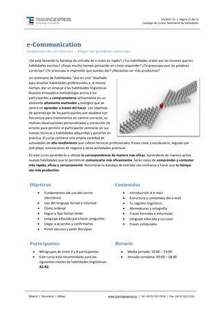 10/2011-12 | Página 12 de 15
                                                                                       Catálogo de Cursos: Seminarios de habilidades




e-Communication
Comunicación en internet - Elegir las palabras correctas

 ¿Se está llenando tu bandeja de entrada de e-mails en inglés? ¿Tus habilidades orales son las mismas que tus
 habilidades escritas? ¿Pasas mucho tiempo pensando en cómo responder? ¿Te preocupa usar las palabras
 correctas? ¿Te preocupa la impresión que puedas dar? ¿Necesitas ser más productivo?
 Un seminario de habilidades “dos en uno” diseñado
 para enseñar habilidades profesionales y, al mismo
 tiempo, dar un empuje a las habilidades lingüísticas.
 Nuestra innovadora metodología anima a los
 participantes a comprometerse activamente en un
 ambiente altamente motivador y enérgico que se
 centra en aprender a través del hacer. Los objetivos
 de aprendizaje de los participantes son aludidos con
 frecuencia para mantenerlos en camino correcto, se
 realizan observaciones personalizadas y corrección de
 errores para permitir al participante centrarse en sus
 nuevas técnicas y habilidades adquiridas y ponerlas en
 práctica. El curso contiene una amplia variedad de
 actividades de alto rendimiento que cubren técnicas profesionales, frases clave y vocabulario, seguido por
 role-plays, simulaciones de negocio y otras actividades prácticas.
 En este curso aprenderás a utilizar la correspondencia de manera más eficaz. Aprenderás de manera activa
 nuevas habilidades que te permitirán comunicarte más eficazmente. Serás capaz de comprender y contestar
 más rápida, eficaz y correctamente. Recorrerás tu bandeja de entrada con confianza y harás que tu tiempo
 sea más productivo.



 Objetivos                                                        Contenidos
             Fundamentos del uso del correo                                  Introducción al e-mail.
              electrónico                                                     Estructura y contenidos del e-mail
             Uso del lenguaje formal e informal                              Tu registro lingüístico
             Cómo ordenar                                                    Abreviaturas y ortografía
             Seguir y fijar fechas límite                                    Frases formales e informales
             Lenguaje educado para hacer preguntas                           Lenguaje educado y sus usos
             Llegar a acuerdos y confirmarlos                                Frases coloquiales
             Poner excusas y pedir disculpas



 Participantes                                                    Horario
          Minigrupos de entre 4 y 8 participantes                           Media jornada: 10:00 – 14:00
          Este curso está recomendado para los                              Jornada completa: 09:00 – 18:00
           siguientes niveles de habilidades lingüísticas:
           A2-B2.




 Madrid | Barcelona | Bilbao                                 www.trainingexpress.es | Tel +34 91 521 1554 | Fax +34 91 521 1553
 