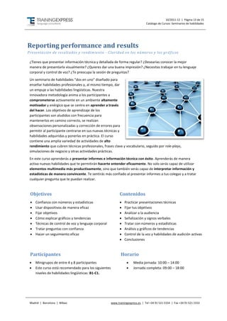 10/2011-12 | Página 13 de 15
                                                                                 Catálogo de Cursos: Seminarios de habilidades




Reporting performance and results
Presentación de resultados y rendimiento - Claridad en los números y los gr áficos

 ¿Tienes que presentar información técnica y detallada de forma regular? ¿Desearías conocer la mejor
 manera de presentarla visualmente? ¿Quieres dar una buena impresión? ¿Necesitas trabajar en tu lenguaje
 corporal y control de voz? ¿Te preocupa la sesión de preguntas?
 Un seminario de habilidades “dos en uno” diseñado para
 enseñar habilidades profesionales y, al mismo tiempo, dar
 un empuje a las habilidades lingüísticas. Nuestra
 innovadora metodología anima a los participantes a
 comprometerse activamente en un ambiente altamente
 motivador y enérgico que se centra en aprender a través
 del hacer. Los objetivos de aprendizaje de los
 participantes son aludidos con frecuencia para
 mantenerlos en camino correcto, se realizan
 observaciones personalizadas y corrección de errores para
 permitir al participante centrarse en sus nuevas técnicas y
 habilidades adquiridas y ponerlas en práctica. El curso
 contiene una amplia variedad de actividades de alto
 rendimiento que cubren técnicas profesionales, frases clave y vocabulario, seguido por role-plays,
 simulaciones de negocio y otras actividades prácticas.
 En este curso aprenderás a presentar informes e información técnica con éxito. Aprenderás de manera
 activa nuevas habilidades que te permitirán hacerte entender eficazmente. No solo serás capaz de utilizar
 elementos multimedia más productivamente, sino que también serás capaz de interpretar información y
 estadísticas de manera convincente. Te sentirás más confiado al presentar informes a tus colegas y a tratar
 cualquier pregunta que te puedan realizar.



 Objetivos                                                   Contenidos
    Confianza con números y estadísticas                       Practicar presentaciones técnicas
    Usar dispositivos de manera eficaz                         Fijar tus objetivos
    Fijar objetivos                                            Analizar a la audiencia
    Cómo explicar gráficos y tendencias                        Señalización y signos verbales
    Técnicas de control de voz y lenguaje corporal             Tratar con números y estadísticas
    Tratar preguntas con confianza                             Análisis y gráficos de tendencias
    Hacer un seguimiento eficaz                                Control de la voz y habilidades de audición activas
                                                                Conclusiones



 Participantes                                                Horario
    Minigrupos de entre 4 y 8 participantes                          Media jornada: 10:00 – 14:00
    Este curso está recomendado para los siguientes                  Jornada completa: 09:00 – 18:00
     niveles de habilidades lingüísticas: B1-C1.




 Madrid | Barcelona | Bilbao                           www.trainingexpress.es | Tel +34 91 521 1554 | Fax +34 91 521 1553
 