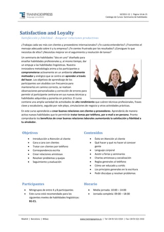 10/2011-12 | Página 14 de 15
                                                                                       Catálogo de Cursos: Seminarios de habilidades




Satisfaction and Loyalty
Satisfacción y fidelidad - Asegurar relaciones productivas

¿Trabajas cada vez más con clientes y proveedores internacionales? ¿Te cuesta entenderlos? ¿Transmites el
mensaje adecuado sobre ti y tu empresa? ¿Te sientes frustrado por los resultados? ¿Consigues lo que
necesitas de ellos? ¿Necesitas mejorar en el seguimiento y resolución de tareas?
Un seminario de habilidades “dos en uno” diseñado para
enseñar habilidades profesionales y, al mismo tiempo, dar
un empuje a las habilidades lingüísticas. Nuestra
innovadora metodología anima a los participantes a
comprometerse activamente en un ambiente altamente
motivador y enérgico que se centra en aprender a través
del hacer. Los objetivos de aprendizaje de los
participantes son aludidos con frecuencia para
mantenerlos en camino correcto, se realizan
observaciones personalizadas y corrección de errores para
permitir al participante centrarse en sus nuevas técnicas y
habilidades adquiridas y ponerlas en práctica. El curso
contiene una amplia variedad de actividades de alto rendimiento que cubren técnicas profesionales, frases
clave y vocabulario, seguido por role-plays, simulaciones de negocio y otras actividades prácticas.
En este curso aprenderás a crear buenas relaciones con clientes y proveedores. Aprenderás de manera
activa nuevas habilidades que te permitirán tratar temas por teléfono, por e-mail o en persona. Pronto
comprobarás los beneficios de crear buenas relaciones laborales aumentando la satisfacción y fidelidad a
tu alrededor.



 Objetivos                                                      Contenidos
            Introducción a Atención al cliente                             Éxito en Atención al cliente
            Cara a cara con clientes                                       Qué hacer y qué no hacer al conocer
            Tratar con clientes por teléfono                                gente
            Correspondencia escrita                                        Lenguaje corporal
            Crear relaciones amistosas                                     Asistir a ferias y seminarios
            Resolver problemas y quejas                                    Charlas amistosas y socialización
            Seguimiento y evaluación                                       Reglas generales al teléfono
                                                                            Cómo ser educado y cortés
                                                                            Los principios generales en la escritura
                                                                            Pedir disculpas y resolver problemas



 Participantes                                                  Horario
         Minigrupos de entre 4 y 8 participantes                          Media jornada: 10:00 – 14:00
         Este curso está recomendado para los                             Jornada completa: 09:00 – 18:00
          siguientes niveles de habilidades lingüísticas:
          B1-C1.




Madrid | Barcelona | Bilbao                                 www.trainingexpress.es | Tel +34 91 521 1554 | Fax +34 91 521 1553
 