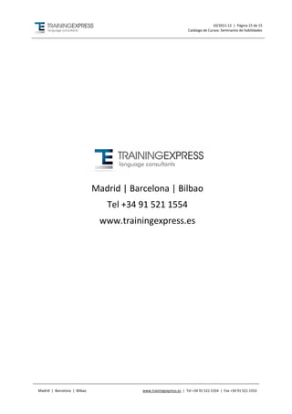 10/2011-12 | Página 15 de 15
                                                                    Catálogo de Cursos: Seminarios de habilidades




                              Madrid | Barcelona | Bilbao
                                 Tel +34 91 521 1554
                               www.trainingexpress.es




Madrid | Barcelona | Bilbao               www.trainingexpress.es | Tel +34 91 521 1554 | Fax +34 91 521 1553
 