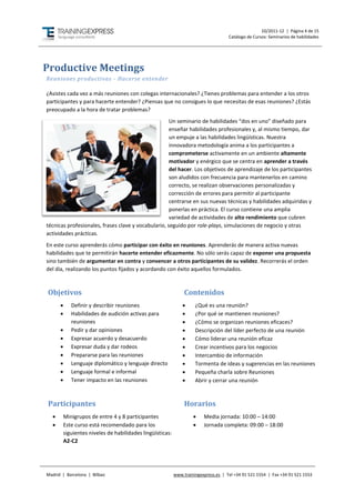 10/2011-12 | Página 4 de 15
                                                                                      Catálogo de Cursos: Seminarios de habilidades




Productive Meetings
Reuniones productivas - Hacerse entender

¿Asistes cada vez a más reuniones con colegas internacionales? ¿Tienes problemas para entender a los otros
participantes y para hacerte entender? ¿Piensas que no consigues lo que necesitas de esas reuniones? ¿Estás
preocupado a la hora de tratar problemas?
                                                     Un seminario de habilidades “dos en uno” diseñado para
                                                     enseñar habilidades profesionales y, al mismo tiempo, dar
                                                     un empuje a las habilidades lingüísticas. Nuestra
                                                     innovadora metodología anima a los participantes a
                                                     comprometerse activamente en un ambiente altamente
                                                     motivador y enérgico que se centra en aprender a través
                                                     del hacer. Los objetivos de aprendizaje de los participantes
                                                     son aludidos con frecuencia para mantenerlos en camino
                                                     correcto, se realizan observaciones personalizadas y
                                                     corrección de errores para permitir al participante
                                                     centrarse en sus nuevas técnicas y habilidades adquiridas y
                                                     ponerlas en práctica. El curso contiene una amplia
                                                     variedad de actividades de alto rendimiento que cubren
técnicas profesionales, frases clave y vocabulario, seguido por role-plays, simulaciones de negocio y otras
actividades prácticas.
En este curso aprenderás cómo participar con éxito en reuniones. Aprenderás de manera activa nuevas
habilidades que te permitirán hacerte entender eficazmente. No sólo serás capaz de exponer una propuesta
sino también de argumentar en contra y convencer a otros participantes de su validez. Recorrerás el orden
del día, realizando los puntos fijados y acordando con éxito aquellos formulados.



Objetivos                                                        Contenidos
            Definir y describir reuniones                           ¿Qué es una reunión?
            Habilidades de audición activas para                    ¿Por qué se mantienen reuniones?
             reuniones                                               ¿Cómo se organizan reuniones eficaces?
            Pedir y dar opiniones                                   Descripción del líder perfecto de una reunión
            Expresar acuerdo y desacuerdo                           Cómo liderar una reunión eficaz
            Expresar duda y dar rodeos                              Crear incentivos para los negocios
            Prepararse para las reuniones                           Intercambio de información
            Lenguaje diplomático y lenguaje directo                 Tormenta de ideas y sugerencias en las reuniones
            Lenguaje formal e informal                              Pequeña charla sobre Reuniones
            Tener impacto en las reuniones                          Abrir y cerrar una reunión



Participantes                                                    Horarios
         Minigrupos de entre 4 y 8 participantes                        Media jornada: 10:00 – 14:00
         Este curso está recomendado para los                           Jornada completa: 09:00 – 18:00
          siguientes niveles de habilidades lingüísticas:
          A2-C2




Madrid | Barcelona | Bilbao                                 www.trainingexpress.es | Tel +34 91 521 1554 | Fax +34 91 521 1553
 
