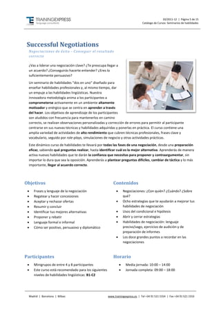 10/2011-12 | Página 5 de 15
                                                                                 Catálogo de Cursos: Seminarios de habilidades




Successful Negotiations
 Negociaciones de éxito - Conseguir el resultado
 correcto

 ¿Vas a liderar una negociación clave? ¿Te preocupa llegar a
 un acuerdo? ¿Conseguirás hacerte entender? ¿Eres lo
 suficientemente persuasivo?
 Un seminario de habilidades “dos en uno” diseñado para
 enseñar habilidades profesionales y, al mismo tiempo, dar
 un empuje a las habilidades lingüísticas. Nuestra
 innovadora metodología anima a los participantes a
 comprometerse activamente en un ambiente altamente
 motivador y enérgico que se centra en aprender a través
 del hacer. Los objetivos de aprendizaje de los participantes
 son aludidos con frecuencia para mantenerlos en camino
 correcto, se realizan observaciones personalizadas y corrección de errores para permitir al participante
 centrarse en sus nuevas técnicas y habilidades adquiridas y ponerlas en práctica. El curso contiene una
 amplia variedad de actividades de alto rendimiento que cubren técnicas profesionales, frases clave y
 vocabulario, seguido por role-plays, simulaciones de negocio y otras actividades prácticas.
 Este dinámico curso de habilidades te llevará por todas las fases de una negociación, desde una preparación
 eficaz, sabiendo qué preguntas realizar, hasta identificar cuál es la mejor alternativa. Aprenderás de manera
 activa nuevas habilidades que te darán la confianza que necesitas para proponer y contraargumentar, sin
 importar lo dura que sea la oposición. Aprenderás a plantear preguntas difíciles, cambiar de táctica y lo más
 importante, llegar al acuerdo correcto.



Objetivos                                                  Contenidos
    Frases y lenguaje de la negociación                            Negociaciones: ¿Con quién? ¿Cuándo? ¿Sobre
    Regatear y hacer concesiones                                    qué?
    Aceptar y rechazar ofertas                                     Ocho estrategias que te ayudarán a mejorar tus
    Resumir y concluir                                              habilidades de negociación
    Identificar tus mejores alternativas                           Usos del condicional e hipótesis
    Proponer y rebatir                                             Abrir y cerrar estrategias
    Lenguaje formal e informal                                     Habilidades de negociación: lenguaje
    Cómo ser positivo, persuasivo y diplomático                     preciso/vago, ejercicios de audición y de
                                                                     preparación de informes
                                                                    Los doce grandes puntos a recordar en las
                                                                     negociaciones



Participantes                                              Horario
    Minigrupos de entre 4 y 8 participantes                         Media jornada: 10:00 – 14:00
    Este curso está recomendado para los siguientes                 Jornada completa: 09:00 – 18:00
     niveles de habilidades lingüísticas: B1-C2




 Madrid | Barcelona | Bilbao                           www.trainingexpress.es | Tel +34 91 521 1554 | Fax +34 91 521 1553
 