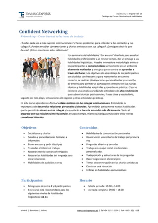 10/2011-12 | Página 6 de 15
                                                                              Catálogo de Cursos: Seminarios de habilidades




Confident Networking
Networking - Crear buenas relaciones de trabajo

¿Asistes cada vez a más eventos internacionales? ¿Tienes problemas para entender a tus contactos y tus
colegas? ¿Puedes entablar conversaciones y charlas amistosas con tus colegas? ¿Consigues decir lo que
deseas? ¿Cómo mantienes estas relaciones?
                                            Un seminario de habilidades “dos en uno” diseñado para enseñar
                                           habilidades profesionales y, al mismo tiempo, dar un empuje a las
                                           habilidades lingüísticas. Nuestra innovadora metodología anima a
                                           los participantes a comprometerse activamente en un ambiente
                                           altamente motivador y enérgico que se centra en aprender a
                                           través del hacer. Los objetivos de aprendizaje de los participantes
                                           son aludidos con frecuencia para mantenerlos en camino
                                           correcto, se realizan observaciones personalizadas y corrección
                                           de errores para permitir al participante centrarse en sus nuevas
                                           técnicas y habilidades adquiridas y ponerlas en práctica. El curso
                                           contiene una amplia variedad de actividades de alto rendimiento
                                           que cubren técnicas profesionales, frases clave y vocabulario,
seguido por role-plays, simulaciones de negocio y otras actividades prácticas.
En este curso aprenderás a formar enlaces sólidos con tus colegas internacionales. Entenderás la
importancia de desarrollar relaciones personales y laborales. Aprenderás activamente nuevas habilidades
que te permitirán atraer a otros colegas y te ayudarán a hacerte entender más eficazmente. Verás el
progreso con tus relaciones internacionales en poco tiempo, mientras averiguas más sobre ellos y creas
conexiones laborales.



Objetivos                                             Contenidos
      Socializarse y charlar                                  Habilidades de comunicación personales
      Saludos y presentaciones formales e                     Reunirse con un contacto de trabajo por primera
       informales                                               vez
      Poner excusas y pedir disculpas                         Preguntas abiertas y cerradas
      Trasladar el interés al trabajo                         Trabajo en equipo inicial: credenciales
      Mostrar interés y crear conversación                     personalizadas
      Mejorar las habilidades del lenguaje para               Yuxtaposición y estructuras de las preguntas
       crear relaciones                                        Hacer negocios en el extranjero
      Habilidades de audición activas                         Temas de conversación en las charlas amistosas
                                                               Construir una narración
                                                               Críticas en habilidades comunicativas



Participantes                                         Horario
      Minigrupos de entre 4 y 8 participantes                  Media jornada: 10:00 – 14:00
      Este curso está recomendado para los                     Jornada completa: 09:00 – 18:00
       siguientes niveles de habilidades
       lingüísticas: A2-C1




Madrid | Barcelona | Bilbao                         www.trainingexpress.es | Tel +34 91 521 1554 | Fax +34 91 521 1553
 