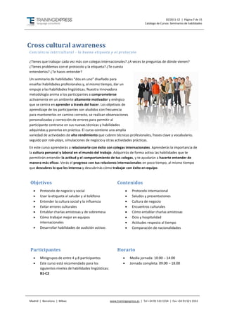 10/2011-12 | Página 7 de 15
                                                                                   Catálogo de Cursos: Seminarios de habilidades




Cross cultural awareness
Conciencia intercultural - la buena etiqueta y el protocolo

¿Tienes que trabajar cada vez más con colegas internacionales? ¿A veces te preguntas de dónde vienen?
¿Tienes problemas con el protocolo y la etiqueta? ¿Te cuesta
entenderlos? ¿Te haces entender?
Un seminario de habilidades “dos en uno” diseñado para
enseñar habilidades profesionales y, al mismo tiempo, dar un
empuje a las habilidades lingüísticas. Nuestra innovadora
metodología anima a los participantes a comprometerse
activamente en un ambiente altamente motivador y enérgico
que se centra en aprender a través del hacer. Los objetivos de
aprendizaje de los participantes son aludidos con frecuencia
para mantenerlos en camino correcto, se realizan observaciones
personalizadas y corrección de errores para permitir al
participante centrarse en sus nuevas técnicas y habilidades
adquiridas y ponerlas en práctica. El curso contiene una amplia
variedad de actividades de alto rendimiento que cubren técnicas profesionales, frases clave y vocabulario,
seguido por role-plays, simulaciones de negocio y otras actividades prácticas.
En este curso aprenderás a relacionarte con éxito con colegas internacionales. Aprenderás la importancia de
la cultura personal y laboral en el mundo del trabajo. Adquirirás de forma activa las habilidades que te
permitirán entender la actitud y el comportamiento de tus colegas, y te ayudarán a hacerte entender de
manera más eficaz. Verás el progreso con tus relaciones internacionales en poco tiempo, al mismo tiempo
que descubres lo que les interesa y descubrirás cómo trabajar con éxito en equipo.



Objetivos                                                     Contenidos
      Protocolo de negocio y social                                      Protocolo internacional
      Usar la etiqueta al saludar y al teléfono                          Saludos y presentaciones
      Entender la cultura social y la influencia                         Cultura de negocio
      Evitar errores culturales                                          Encuentros culturales
      Entablar charlas amistosas y de sobremesa                          Cómo entablar charlas amistosas
      Cómo trabajar mejor en equipos                                     Ocio y hospitalidad
       internacionales                                                    Actitudes respecto al tiempo
      Desarrollar habilidades de audición activas                        Comparación de nacionalidades




Participantes                                                 Horario
      Minigrupos de entre 4 y 8 participantes                           Media jornada: 10:00 – 14:00
      Este curso está recomendado para los                              Jornada completa: 09:00 – 18:00
       siguientes niveles de habilidades lingüísticas:
       B1-C2




Madrid | Barcelona | Bilbao                              www.trainingexpress.es | Tel +34 91 521 1554 | Fax +34 91 521 1553
 