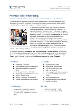 10/2011-12 | Página 8 de 15
                                                                                      Catálogo de Cursos: Seminarios de habilidades




Practical Teleconferencing
Teleconferencias prácticas - Asegurar que el mensaje se transmite adec uadamente

¿Tienes cada vez más reuniones virtuales con colegas internacionales? ¿Te cuesta entender a los otros
participantes? ¿Conoces el protocolo de estas sesiones? ¿Crees que no obtienes lo que deseas de estas
reuniones? ¿Te preocupa cómo se te escucha o si te haces entender?
                                      Un seminario de habilidades “dos en uno” diseñado para enseñar
                                      habilidades profesionales y, al mismo tiempo, dar un empuje a las
                                      habilidades lingüísticas. Nuestra innovadora metodología anima a los
                                      participantes a comprometerse activamente en un ambiente altamente
                                      motivador y enérgico que se centra en aprender a través del hacer. Los
                                      objetivos de aprendizaje de los participantes son aludidos con
                                      frecuencia para mantenerlos en camino correcto, se realizan
                                      observaciones personalizadas y corrección de errores para permitir al
                                      participante centrarse en sus nuevas técnicas y habilidades adquiridas y
                                      ponerlas en práctica. El curso contiene una amplia variedad de
                                      actividades de alto rendimiento que cubren técnicas profesionales,
                                      frases clave y vocabulario, seguido por role-plays, simulaciones de
negocio y otras actividades prácticas.
En este curso aprenderás a participar con éxito en teleconferencias y reuniones virtuales. Aprenderás de
forma activa nuevas habilidades que te permitirán hacerte entender eficazmente. No solo serás capaz de
presentar propuestas, sino también de contraargumentar y convencer a los otros participantes de su
validez. Estarás esperando tu próxima reunión para poner en práctica los puntos aprendidos.



 Objetivos                                                       Contenidos
            Comprender la estructura                                        Presentaciones y saludos
            Cómo presentar y construir un argumento                         Reglas simples en las llamadas
            Desarrollo de habilidades de audición                           Crear un ambiente interactivo
             activas                                                         Pedir y dar opiniones
            Generar participación e implicación                             Interrumpir y controlar las interrupciones
            Uso de lenguaje diplomático y persuasivo                        Desarrollo de habilidades de audición
            Impactar en las reuniones                                        activas
            Clarificar y comprobar la comprensión                           Controlar la conversación
            Practicar las conclusiones y los resúmenes                      Comprobar la comprensión y clarificar
                                                                             Lenguaje diplomático



 Participantes                                                   Horario
         Minigrupos de entre 4 y 8 participantes                           Media jornada: 10:00 – 14:00
         Este curso está recomendado para los                              Jornada completa: 09:00 – 18:00
          siguientes niveles de habilidades lingüísticas:
          A2-C1




Madrid | Barcelona | Bilbao                                 www.trainingexpress.es | Tel +34 91 521 1554 | Fax +34 91 521 1553
 