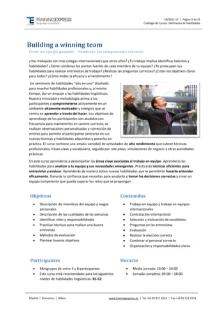 10/2011-12 | Página 9 de 15
                                                                                 Catálogo de Cursos: Seminarios de habilidades




Building a winning team
Crear un equipo ganador - Combinar los componentes correcto

¿Has trabajado con más colegas internacionales que otros años? ¿Tu trabajo implica identificar talentos y
habilidades? ¿Cómo combinas los puntos fuertes de cada miembro de tu equipo? ¿Te preocupan tus
habilidades para realizar entrevistas de trabajo? ¿Realizas las preguntas correctas? ¿Están los objetivos claros
para todos? ¿Cómo mides la eficacia y el rendimiento?
 Un seminario de habilidades “dos en uno” diseñado
para enseñar habilidades profesionales y, al mismo
tiempo, dar un empuje a las habilidades lingüísticas.
Nuestra innovadora metodología anima a los
participantes a comprometerse activamente en un
ambiente altamente motivador y enérgico que se
centra en aprender a través del hacer. Los objetivos de
aprendizaje de los participantes son aludidos con
frecuencia para mantenerlos en camino correcto, se
realizan observaciones personalizadas y corrección de
errores para permitir al participante centrarse en sus
nuevas técnicas y habilidades adquiridas y ponerlas en
práctica. El curso contiene una amplia variedad de actividades de alto rendimiento que cubren técnicas
profesionales, frases clave y vocabulario, seguido por role-plays, simulaciones de negocio y otras actividades
prácticas.
En este curso aprenderás a desempeñar las áreas clave asociadas al trabajo en equipo. Aprenderás las
habilidades para analizar a tu equipo y sus necesidades emergentes. Practicarás técnicas eficientes para
entrevistar y evaluar. Aprenderás de manera activa nuevas habilidades que te permitirán hacerte entender
eficazmente. Ganarás la confianza que necesitas para ayudarte a tomar las decisiones correctas y crear un
equipo competente que pueda superar los retos que se propongan.



Objetivos                                                      Contenidos
      Descripción de miembros del equipo y rasgos                      Trabajo en equipo y trabajo en equipos
       personales                                                        internacionales
      Descripción de las cualidades de las personas                    Contratación internacional
      Identificar roles y responsabilidades                            Selección y evaluación de candidatos
      Practicar técnicas para realizar una buena                       Preguntas en las entrevistas
       entrevista                                                       Evaluación
      Métodos de evaluación                                            Realizar la elección correcta
      Plantear buenos objetivos                                        Combinar al personal correcto
                                                                        Organización y responsabilidades claras



Participantes                                                  Horario
      Minigrupos de entre 4 y 8 participantes                           Media jornada: 10:00 – 14:00
      Este curso está recomendado para los siguientes                   Jornada completa: 09:00 – 18:00
       niveles de habilidades lingüísticas: B1-C2




Madrid | Barcelona | Bilbao                            www.trainingexpress.es | Tel +34 91 521 1554 | Fax +34 91 521 1553
 
