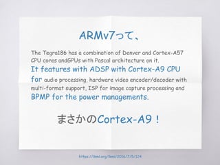 ARMv7って、
The Tegra186 has a combination of Denver and Cortex-A57
CPU cores andGPUs with Pascal architecture on it.
It features with ADSP with Cortex-A9 CPU
for audio processing, hardware video encoder/decoder with
multi-format support, ISP for image capture processing and
BPMP for the power managements.
まさかのCortex-A9！
https://lkml.org/lkml/2016/7/5/124
 