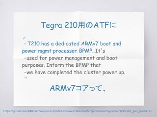 Tegra 210用のATFに
/*
* T210 has a dedicated ARMv7 boot and
power mgmt processor, BPMP. It's
* used for power management and boot
purposes. Inform the BPMP that
* we have completed the cluster power up.
*/
ARMv7コアって、
https://github.com/ARM-software/arm-trusted-firmware/blob/master/plat/nvidia/tegra/soc/t210/plat_psci_handlers.c
 