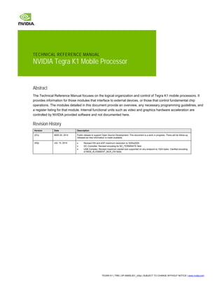 TECHNICAL REFERENCE MANUAL
NVIDIA Tegra K1 Mobile Processor
Abstract
The Technical Reference Manual focuses on the logical organization and control of Tegra K1 mobile processors. It
provides information for those modules that interface to external devices, or those that control fundamental chip
operations. The modules detailed in this document provide an overview, any necessary programming guidelines, and
a register listing for that module. Internal functional units such as video and graphics hardware acceleration are
controlled by NVIDIA provided software and not documented here.
Revision History
Version Date Description
v01p MAR 20, 2014 Public release to support Open Source Development. This document is a work in progress. There will be follow-up
releases as new information is made available.
v02p JUL 15, 2014 • Revised DSI and eDP maximum resolution to 3200x2000.
• I2C Controller: Revised encoding for BC_TERMINATE field.
• USB Complex: Revised maximum packet size supported on any endpoint to 1024 bytes. Clarified encoding
of MEM_ALIGNMENT_MUX_EN fields.
TEGRA K1 | TRM | DP-06905-001_v02p | SUBJECT TO CHANGE WITHOUT NOTICE | www.nvidia.com
 