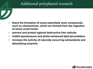 Additional polyphenol research 
• block the formation of some potentially toxic compounds, 
such as nitrosamines, which are formed from the ingestion 
of some cured meats 
• prevent and protect against destructive free radicals 
• inhibit spontaneous and photo-enhanced lipid peroxidation 
• increase the activity of naturally occurring antioxidants and 
detoxifying enzymes 
 