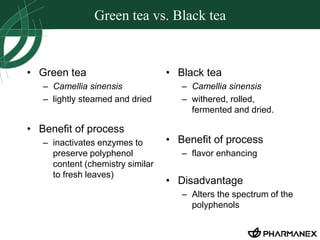 Green tea vs. Black tea 
• Green tea 
– Camellia sinensis 
– lightly steamed and dried 
• Benefit of process 
– inactivates enzymes to 
preserve polyphenol 
content (chemistry similar 
to fresh leaves) 
• Black tea 
– Camellia sinensis 
– withered, rolled, 
fermented and dried. 
• Benefit of process 
– flavor enhancing 
• Disadvantage 
– Alters the spectrum of the 
polyphenols 
 